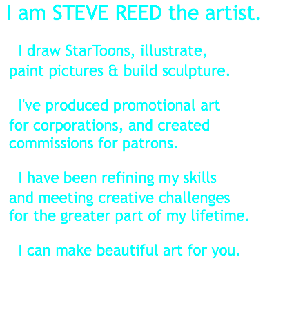 &nbsp;I am STEVE REED the artist. I draw StarToons, illustrate, paint pictures & build sculpture. I've produced promotional art for corporations, and created commissions for patrons. I have been refining my skills and meeting creative challenges for the greater part of my lifetime. I can make beautiful art for you.
